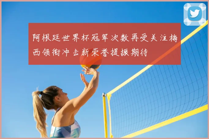 阿根廷世界杯冠军次数再受关注梅西领衔冲击新荣誉提振期待