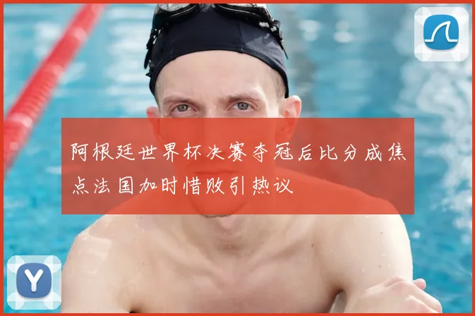 阿根廷世界杯决赛夺冠后比分成焦点法国加时惜败引热议