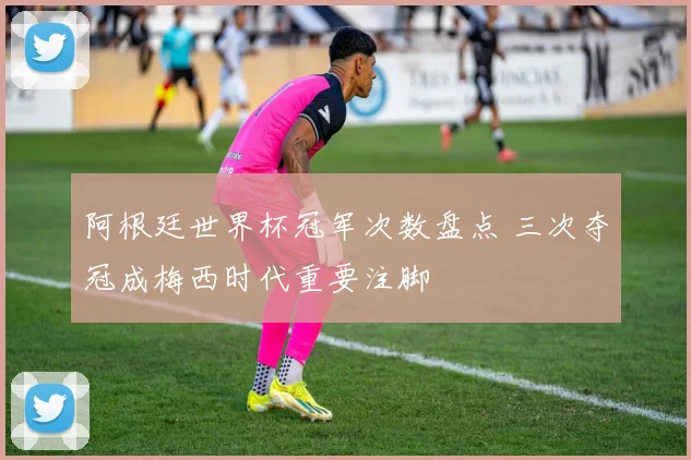阿根廷世界杯冠军次数盘点 三次夺冠成梅西时代重要注脚