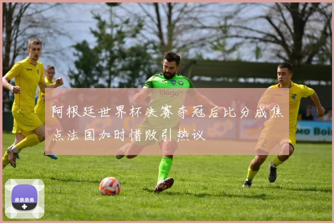 阿根廷世界杯决赛夺冠后比分成焦点法国加时惜败引热议