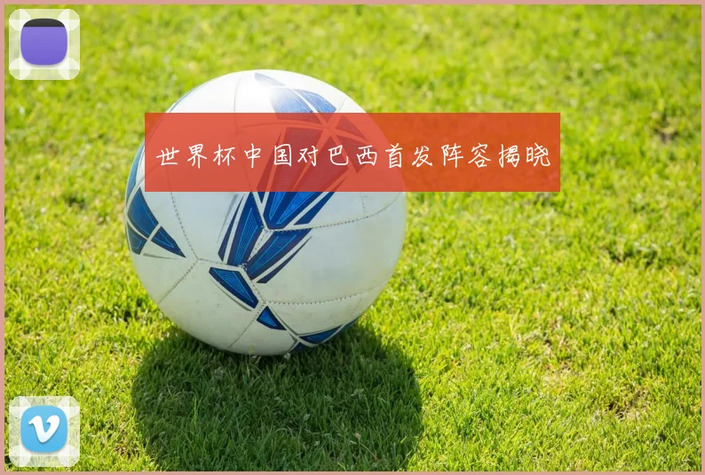 世界杯中国对巴西首发阵容揭晓
