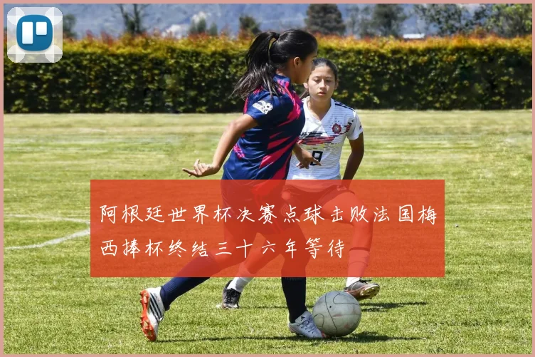 阿根廷世界杯决赛点球击败法国梅西捧杯终结三十六年等待