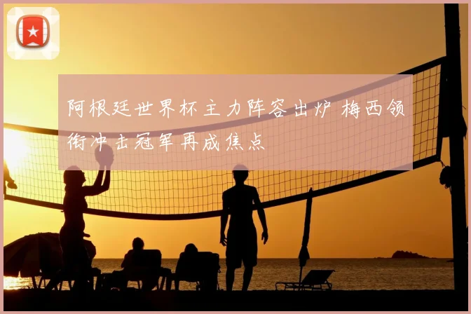 阿根廷世界杯主力阵容出炉 梅西领衔冲击冠军再成焦点