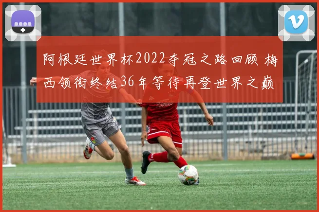 阿根廷世界杯2022夺冠之路回顾 梅西领衔终结36年等待再登世界之巅