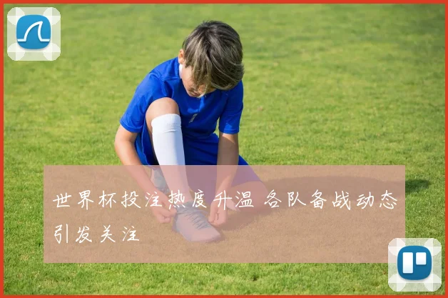 世界杯投注热度升温 各队备战动态引发关注