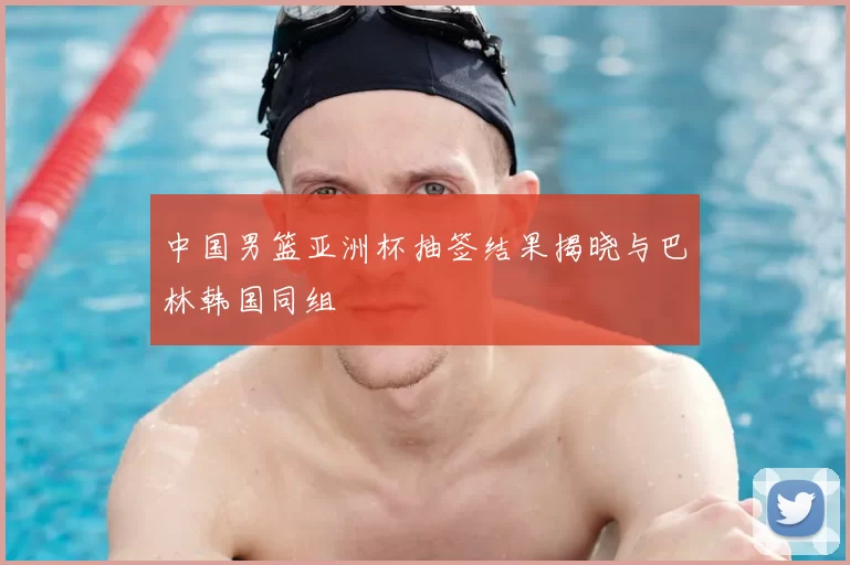 中国男篮亚洲杯抽签结果揭晓与巴林韩国同组