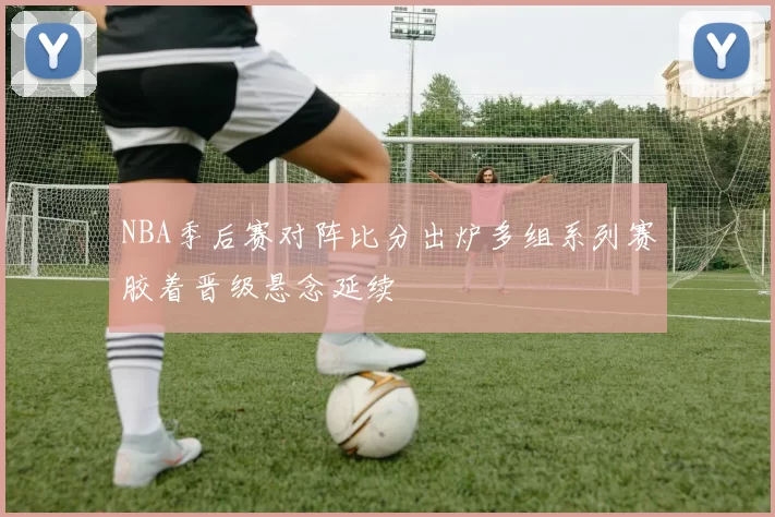 NBA季后赛对阵比分出炉多组系列赛胶着晋级悬念延续