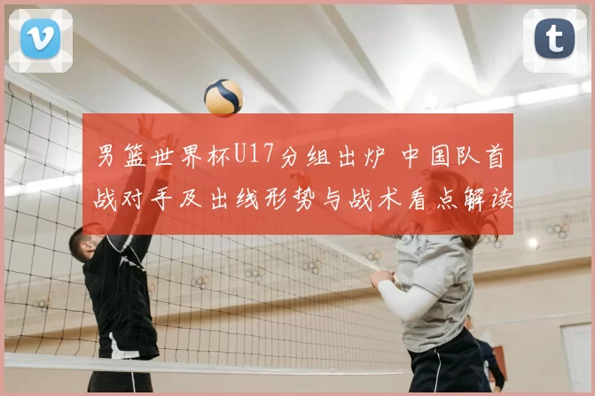 男篮世界杯U17分组出炉 中国队首战对手及出线形势与战术看点解读