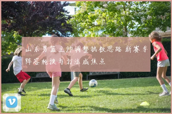 山东男篮主帅调整执教思路 新赛季阵容轮换与打法成焦点