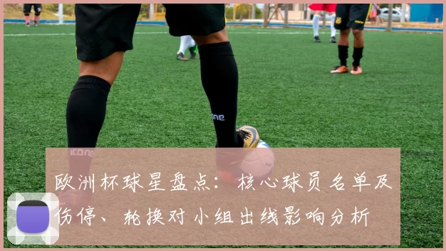 欧洲杯球星盘点:核心球员名单及伤停、轮换对小组出线影响分析