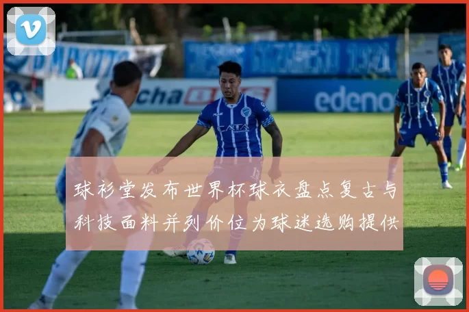 球衫堂发布世界杯球衣盘点复古与科技面料并列价位为球迷选购提供参考