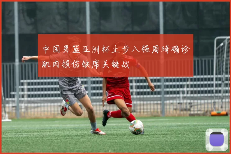 中国男篮亚洲杯止步八强周琦确诊肌肉损伤缺席关键战