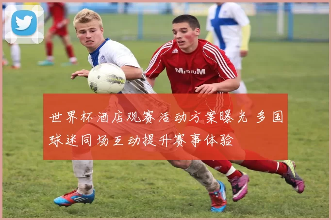 世界杯酒店观赛活动方案曝光 多国球迷同场互动提升赛事体验