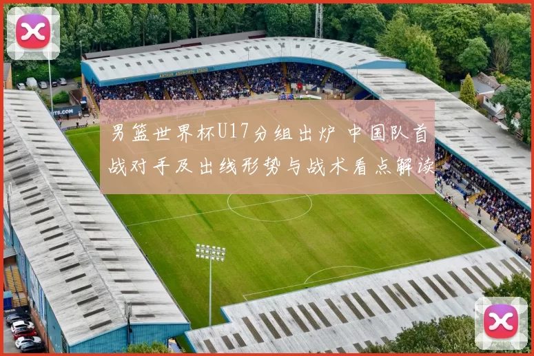 男篮世界杯U17分组出炉 中国队首战对手及出线形势与战术看点解读