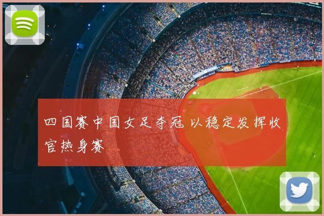 四国赛中国女足夺冠 以稳定发挥收官热身赛