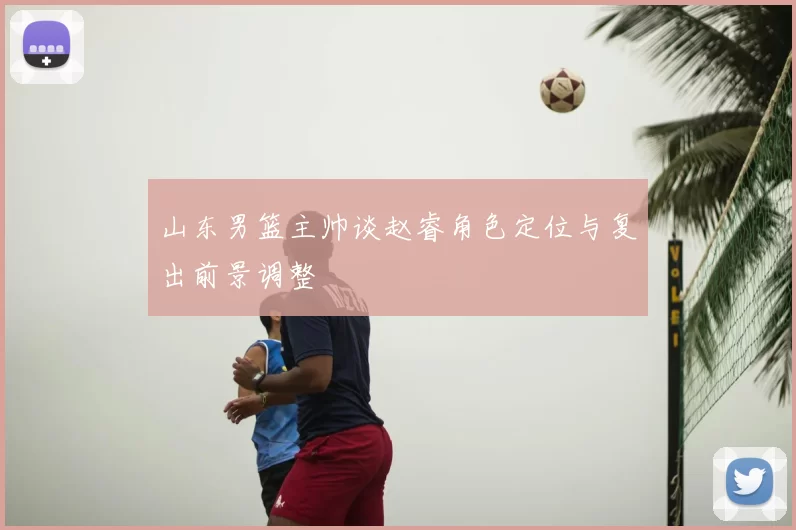 山东男篮主帅谈赵睿角色定位与复出前景调整