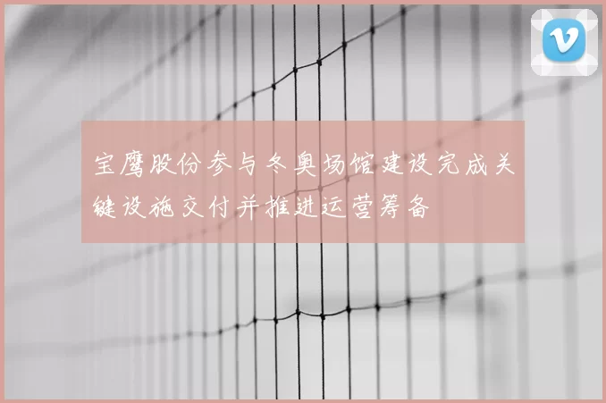 宝鹰股份参与冬奥场馆建设完成关键设施交付并推进运营筹备