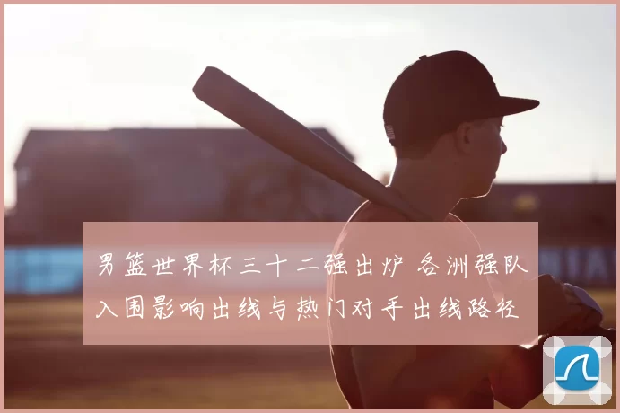 男篮世界杯三十二强出炉 各洲强队入围影响出线与热门对手出线路径