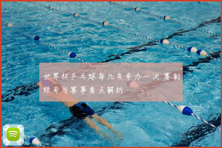 世界杯乒乓球每几年举办一次 赛制频率与赛事看点解析