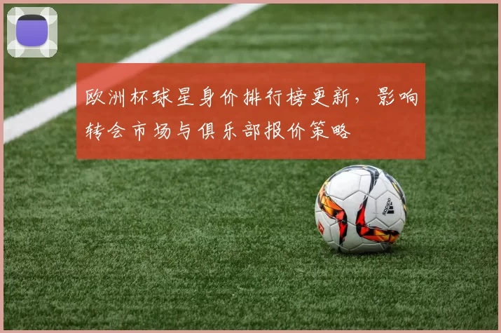 欧洲杯球星身价排行榜更新，影响转会市场与俱乐部报价策略