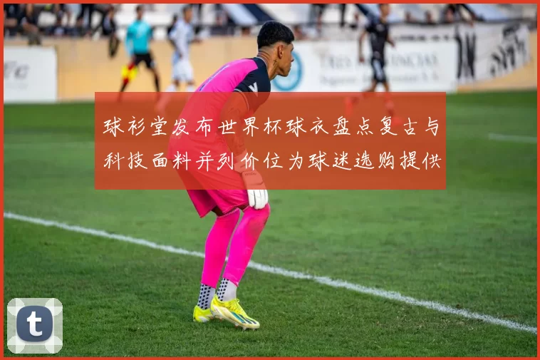 球衫堂发布世界杯球衣盘点复古与科技面料并列价位为球迷选购提供参考