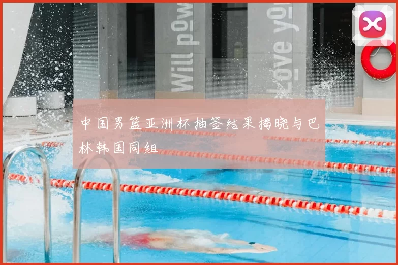 中国男篮亚洲杯抽签结果揭晓与巴林韩国同组