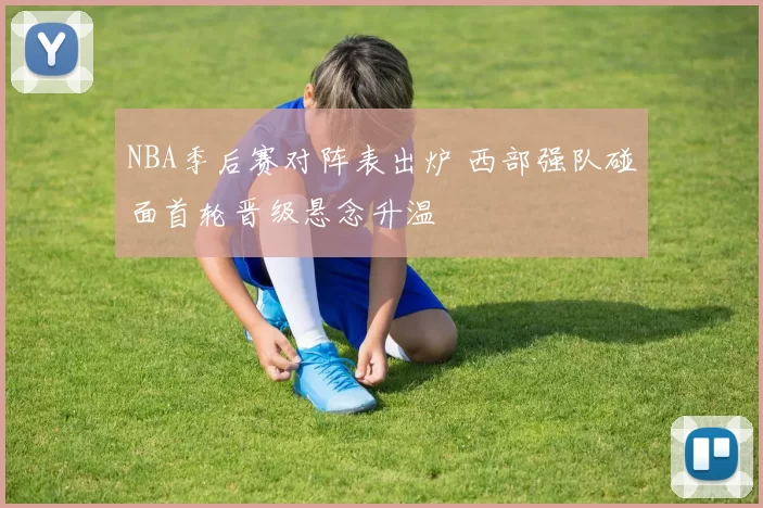 NBA季后赛对阵表出炉 西部强队碰面首轮晋级悬念升温